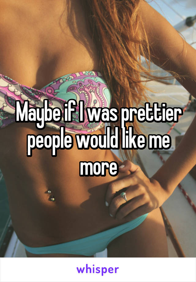 Maybe if I was prettier people would like me more