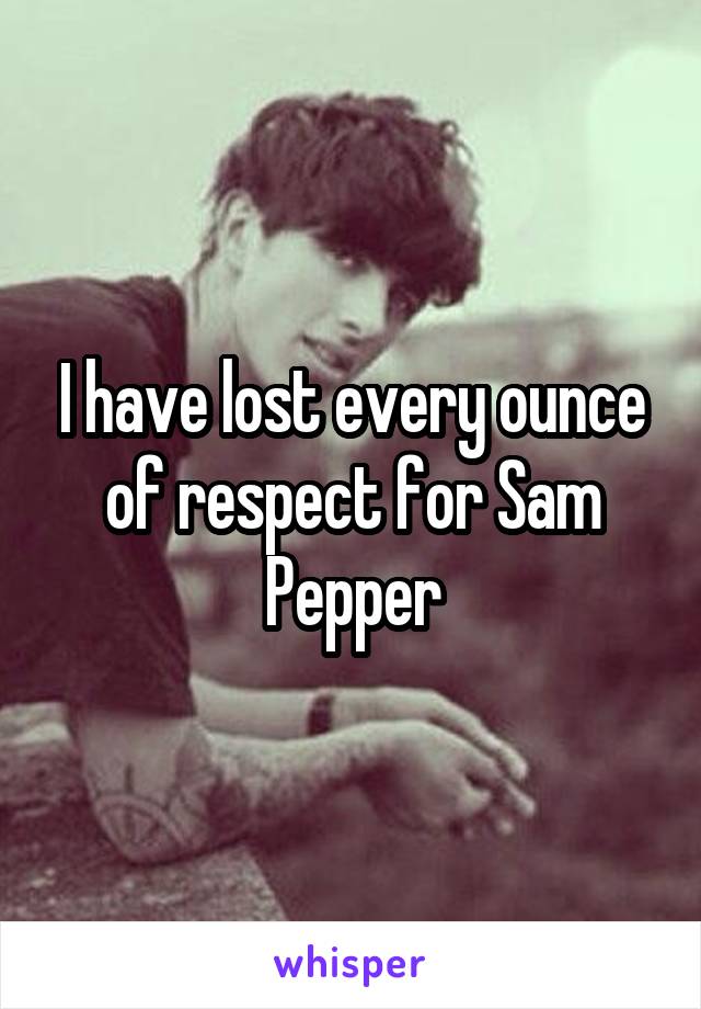 I have lost every ounce of respect for Sam Pepper