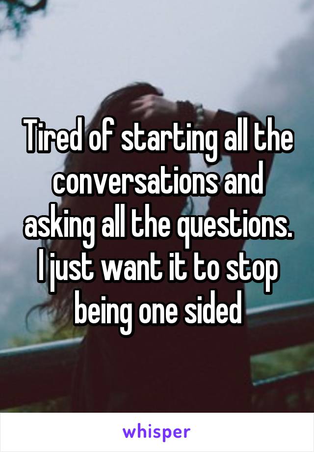 Tired of starting all the conversations and asking all the questions. I just want it to stop being one sided