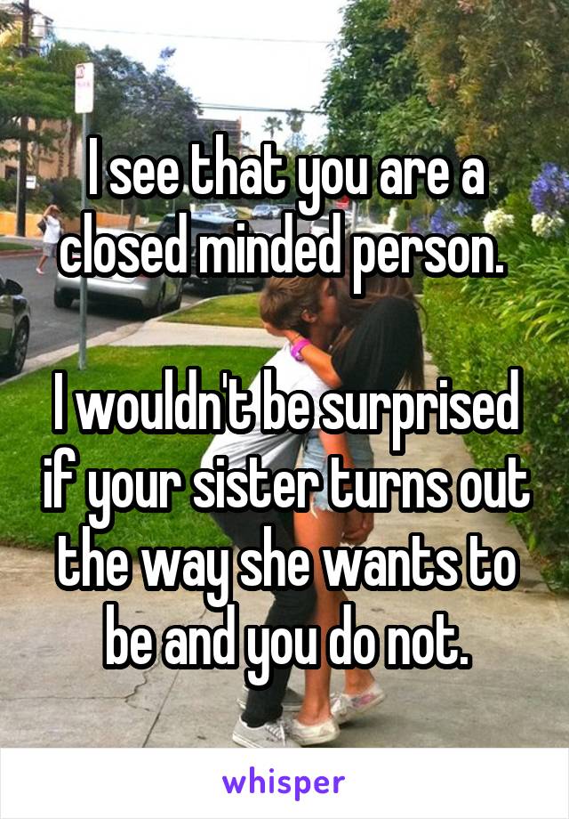 I see that you are a closed minded person. 

I wouldn't be surprised if your sister turns out the way she wants to be and you do not.