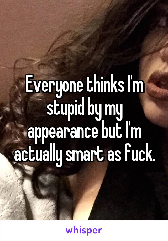 Everyone thinks I'm stupid by my appearance but I'm actually smart as fuck.