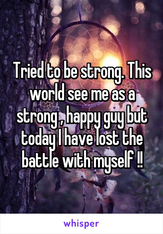 Tried to be strong. This world see me as a strong , happy guy but today I have lost the battle with myself !!