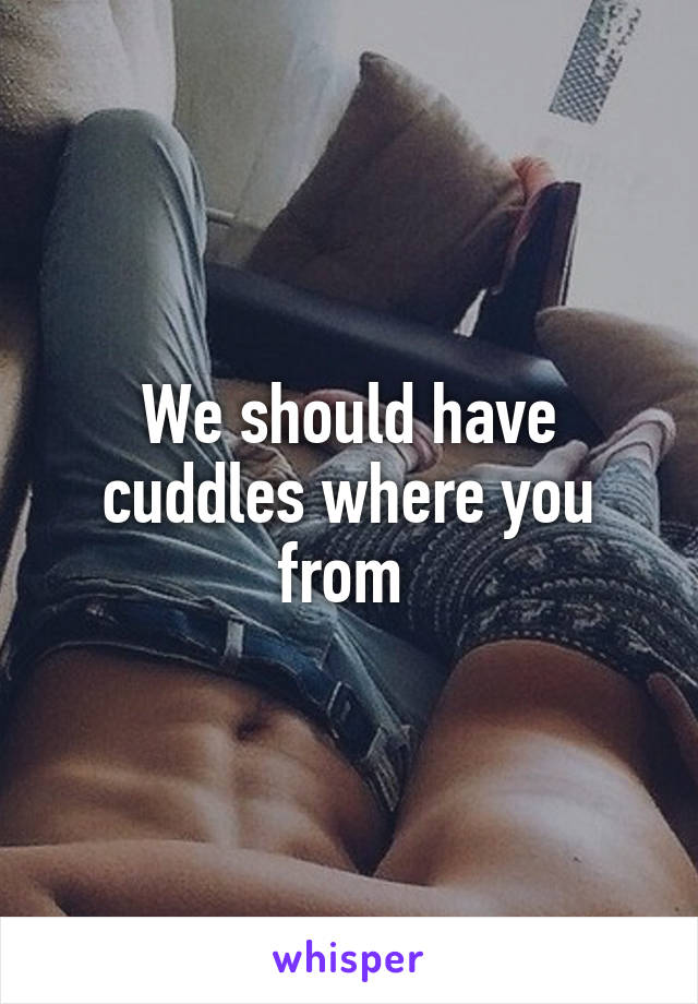 We should have cuddles where you from 