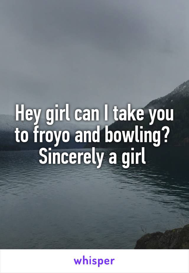 Hey girl can I take you to froyo and bowling? 
Sincerely a girl 