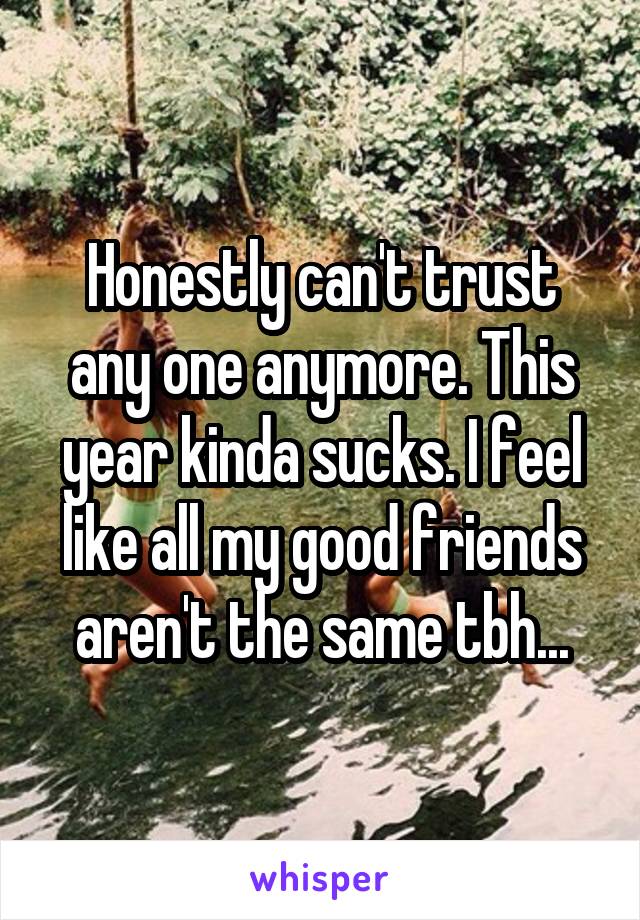 Honestly can't trust any one anymore. This year kinda sucks. I feel like all my good friends aren't the same tbh...