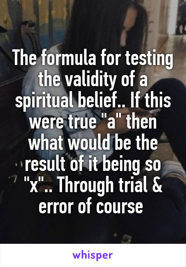 The formula for testing the validity of a spiritual belief.. If this were true "a" then what would be the result of it being so "x".. Through trial & error of course 