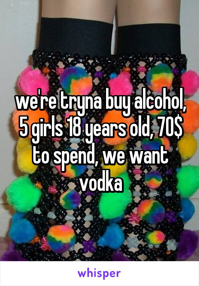 we're tryna buy alcohol, 5 girls 18 years old, 70$ to spend, we want vodka