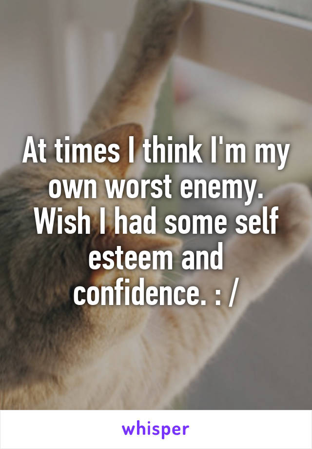 At times I think I'm my own worst enemy. Wish I had some self esteem and confidence. : /