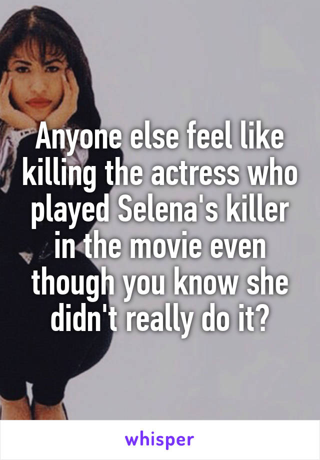 Anyone else feel like killing the actress who played Selena's killer in the movie even though you know she didn't really do it?