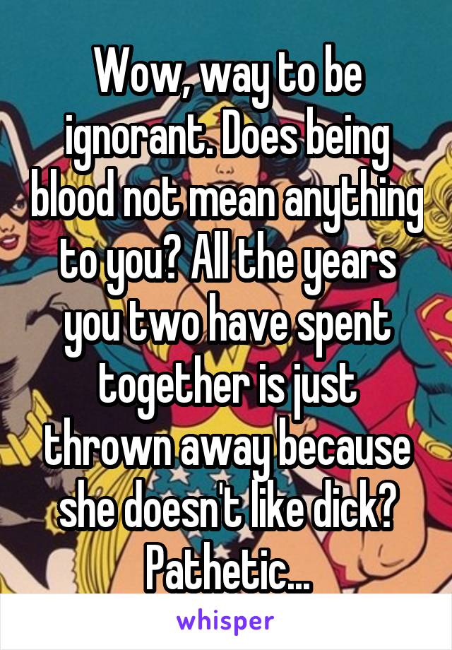 Wow, way to be ignorant. Does being blood not mean anything to you? All the years you two have spent together is just thrown away because she doesn't like dick?
Pathetic...