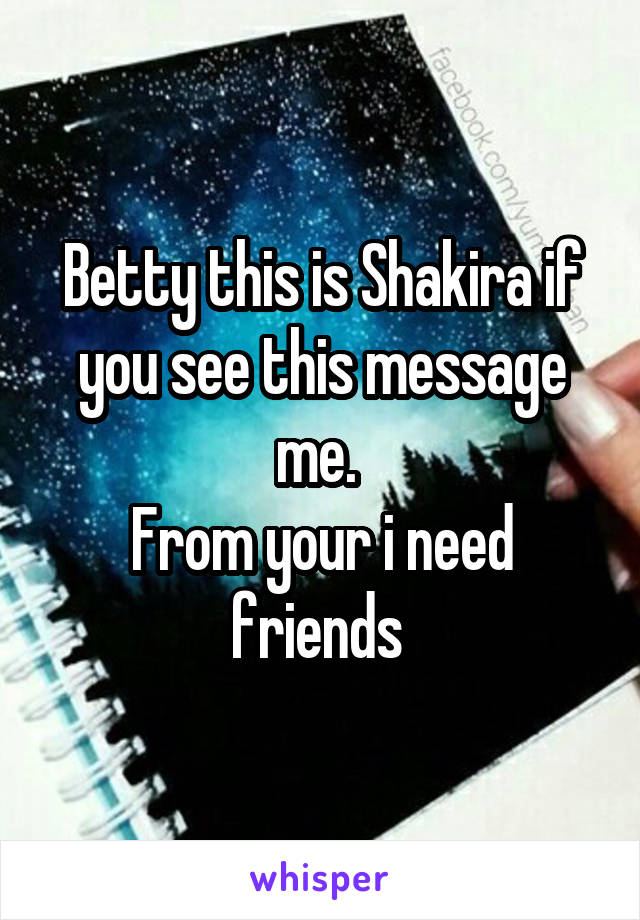 Betty this is Shakira if you see this message me. 
From your i need friends 