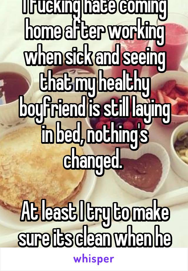 I fucking hate coming home after working when sick and seeing that my healthy boyfriend is still laying in bed, nothing's changed. 

At least I try to make sure its clean when he is sick. 