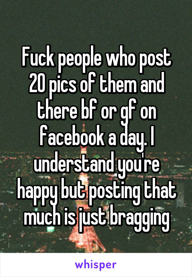 Fuck people who post 20 pics of them and there bf or gf on facebook a day. I understand you're happy but posting that much is just bragging