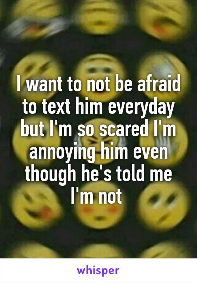 I want to not be afraid to text him everyday but I'm so scared I'm annoying him even though he's told me I'm not 