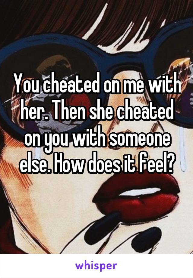 You cheated on me with her. Then she cheated on you with someone else. How does it feel?
