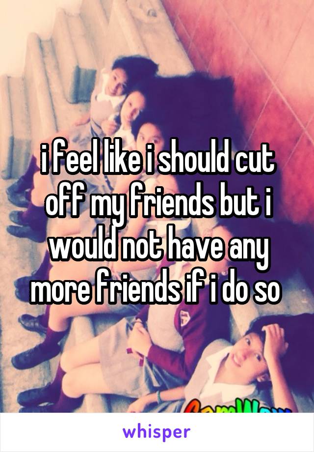 i feel like i should cut off my friends but i would not have any more friends if i do so 