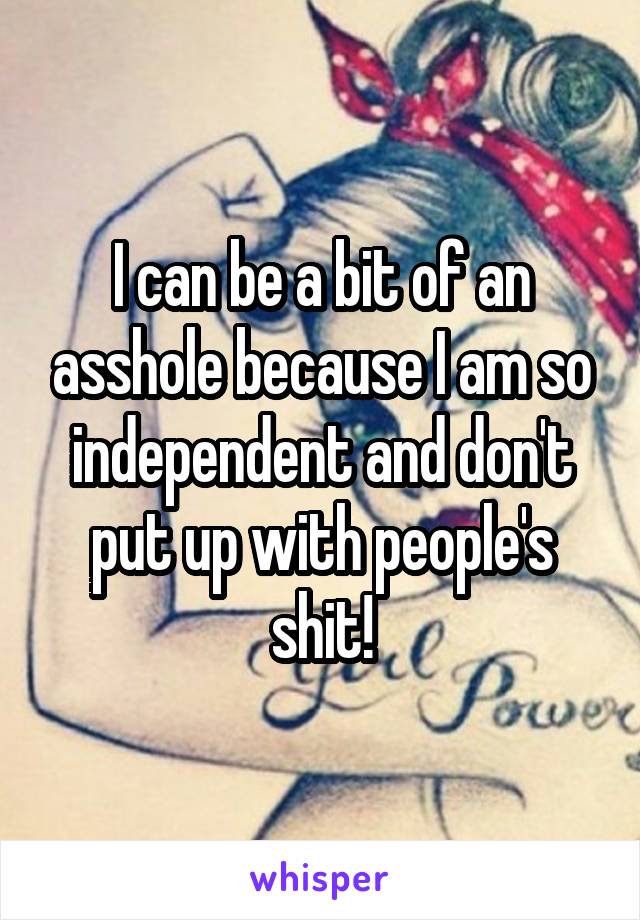 I can be a bit of an asshole because I am so independent and don't put up with people's shit!