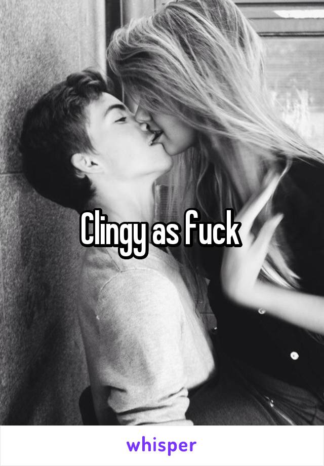 Clingy as fuck 