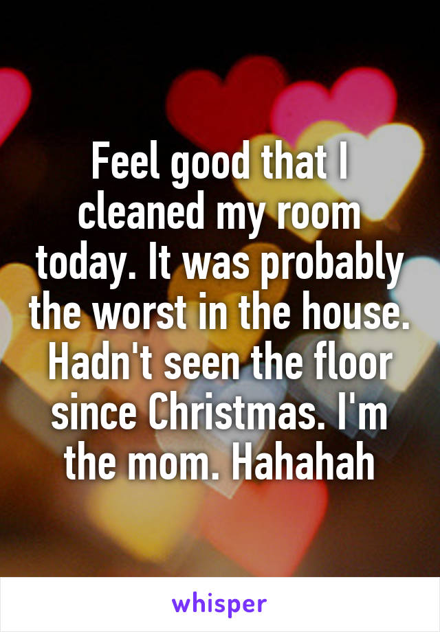 Feel good that I cleaned my room today. It was probably the worst in the house. Hadn't seen the floor since Christmas. I'm the mom. Hahahah