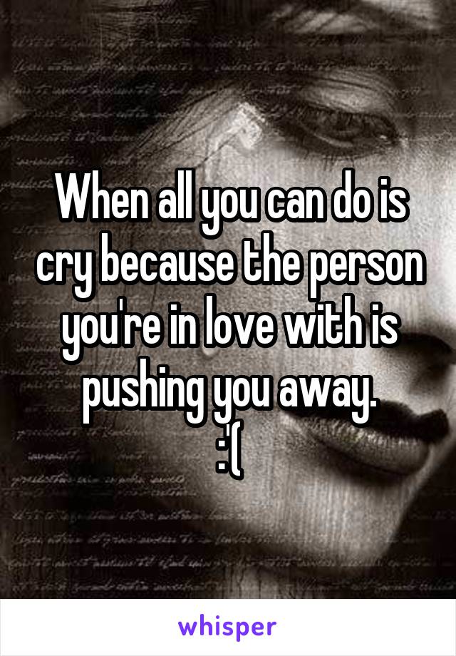 When all you can do is cry because the person you're in love with is pushing you away.
:'(