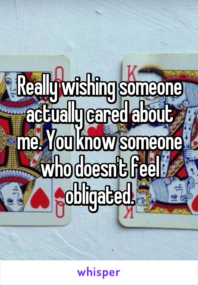 Really wishing someone actually cared about me. You know someone who doesn't feel obligated.