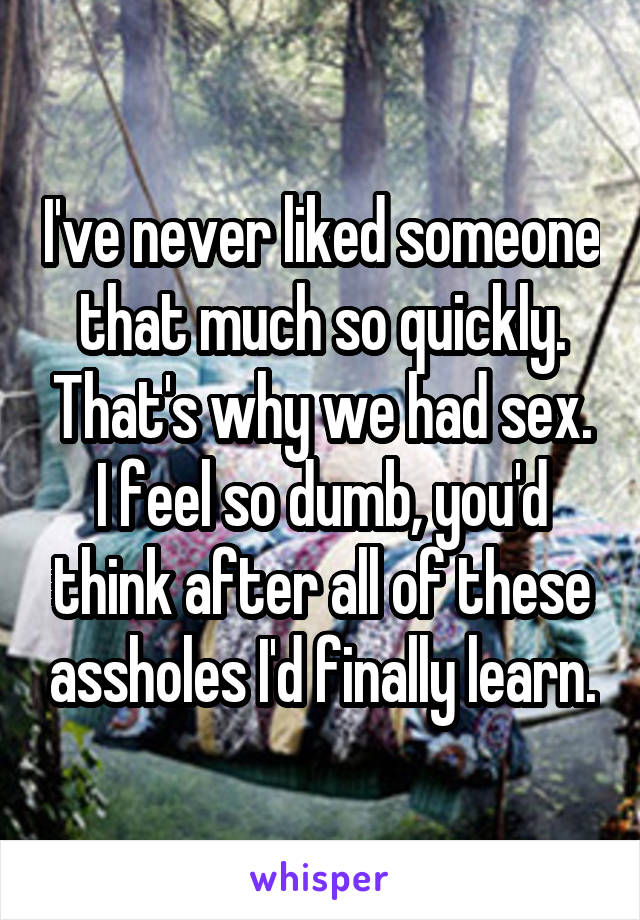 I've never liked someone that much so quickly. That's why we had sex. I feel so dumb, you'd think after all of these assholes I'd finally learn.