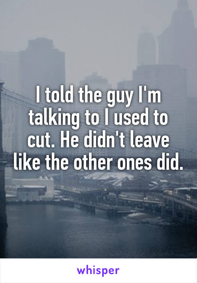 I told the guy I'm talking to I used to cut. He didn't leave like the other ones did. 