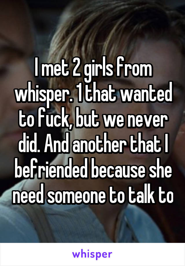 I met 2 girls from whisper. 1 that wanted to fuck, but we never did. And another that I befriended because she need someone to talk to