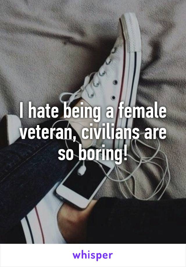 I hate being a female veteran, civilians are so boring!