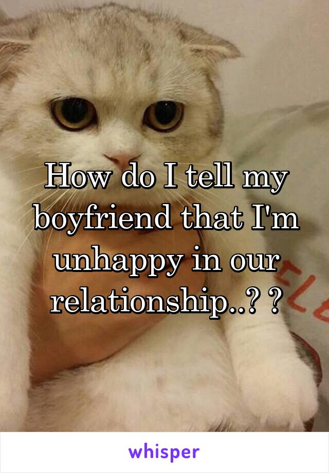 How do I tell my boyfriend that I'm unhappy in our relationship..? 😒