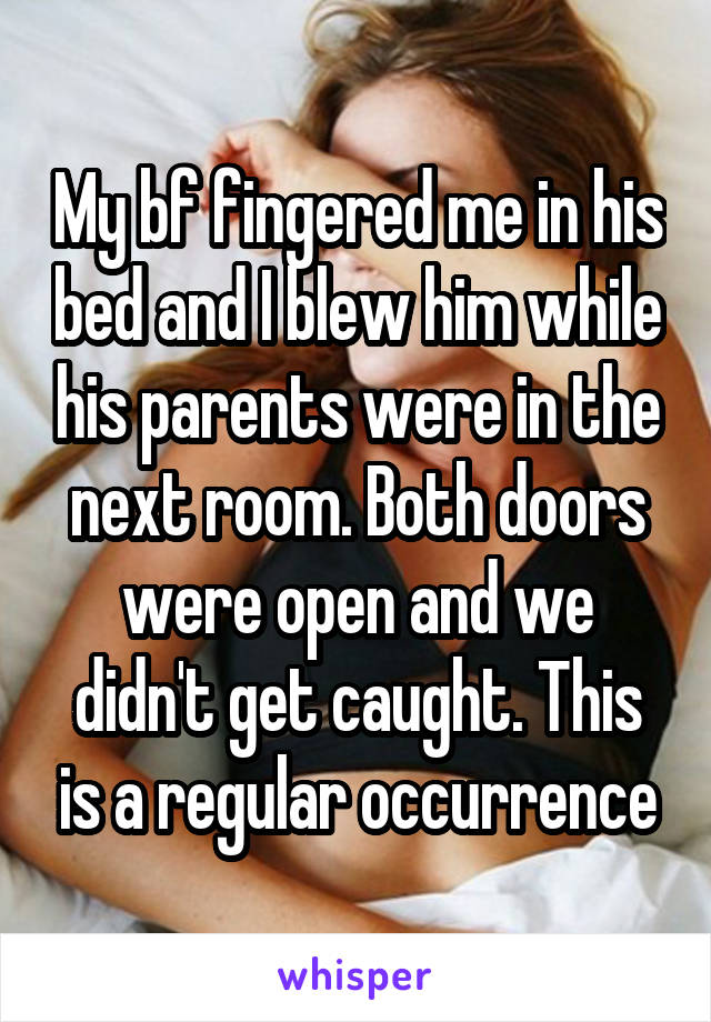 My bf fingered me in his bed and I blew him while his parents were in the next room. Both doors were open and we didn't get caught. This is a regular occurrence