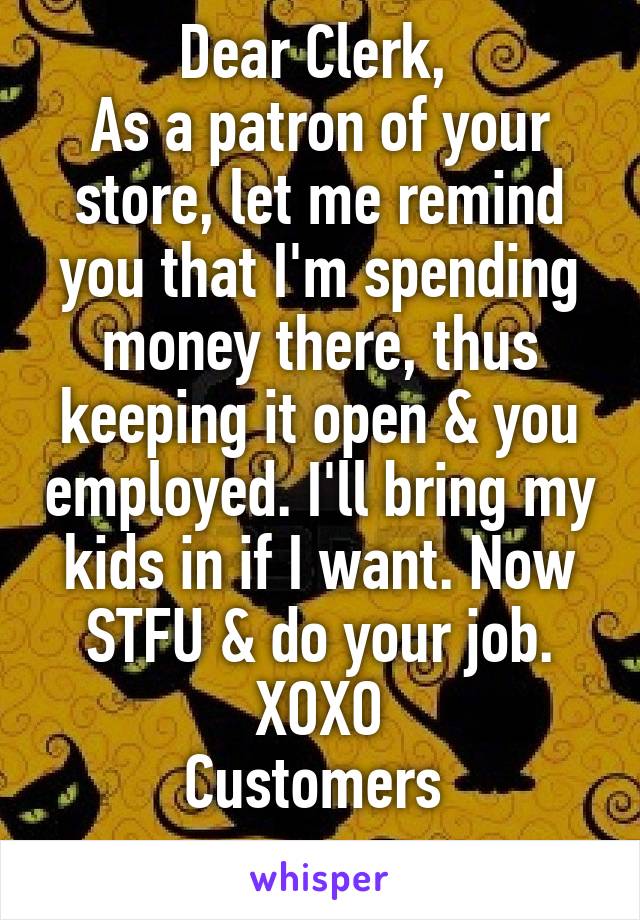 Dear Clerk, 
As a patron of your store, let me remind you that I'm spending money there, thus keeping it open & you employed. I'll bring my kids in if I want. Now STFU & do your job.
XOXO
Customers 
