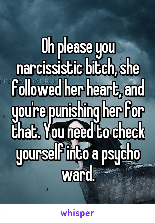 Oh please you narcissistic bitch, she followed her heart, and you're punishing her for that. You need to check yourself into a psycho ward.