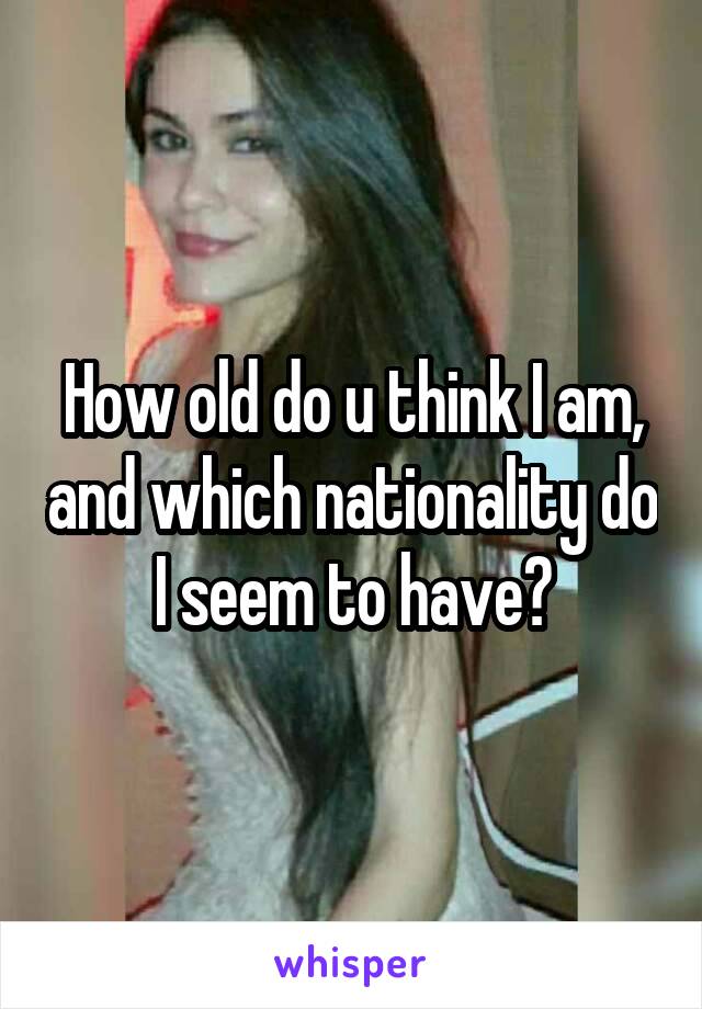 How old do u think I am, and which nationality do I seem to have?