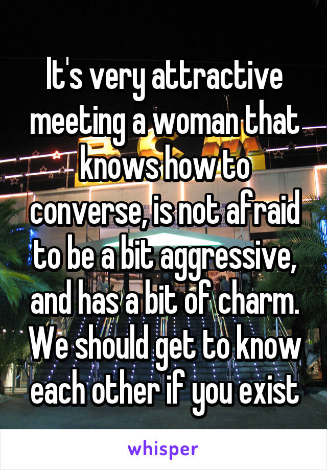 It's very attractive meeting a woman that knows how to converse, is not afraid to be a bit aggressive, and has a bit of charm. We should get to know each other if you exist