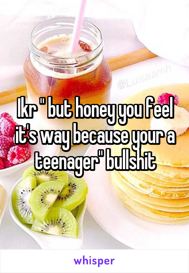 Ikr " but honey you feel it's way because your a teenager" bullshit