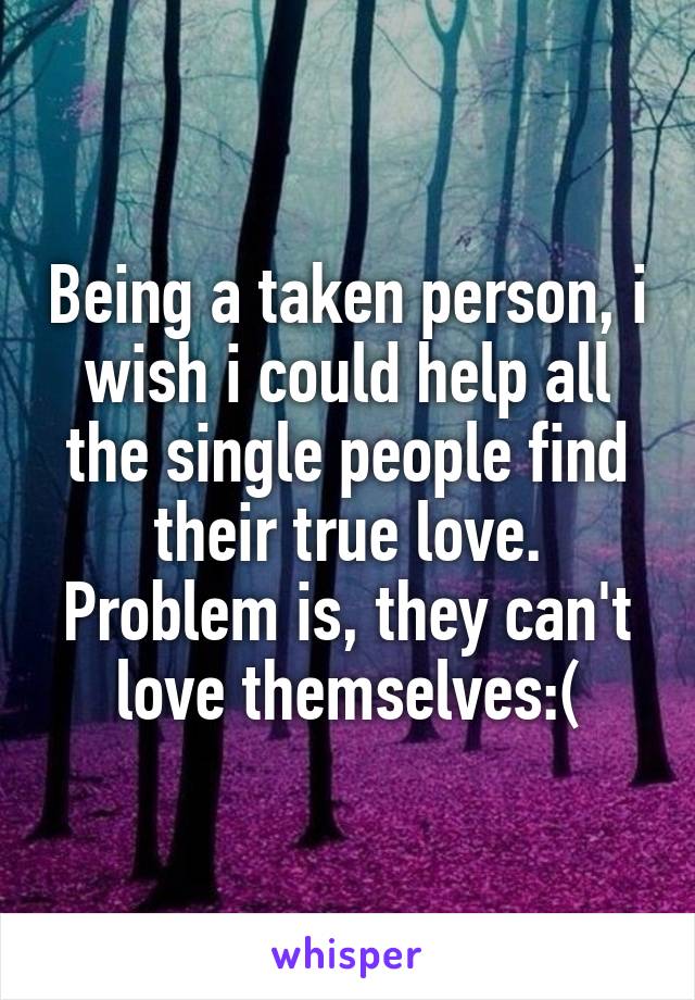 Being a taken person, i wish i could help all the single people find their true love. Problem is, they can't love themselves:(