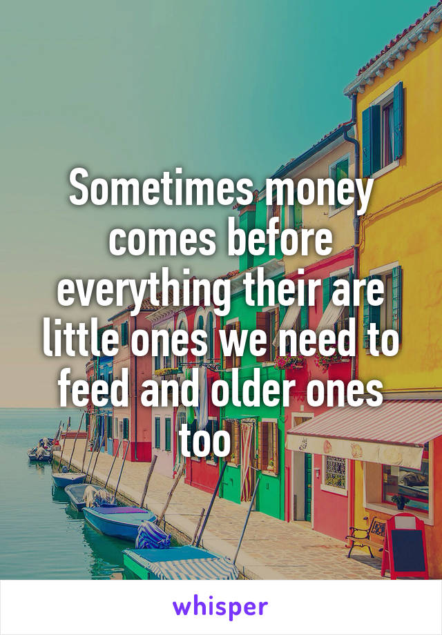 Sometimes money comes before everything their are little ones we need to feed and older ones too   