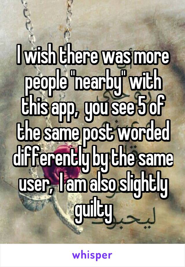 I wish there was more people "nearby" with this app,  you see 5 of the same post worded differently by the same user,  I am also slightly guilty