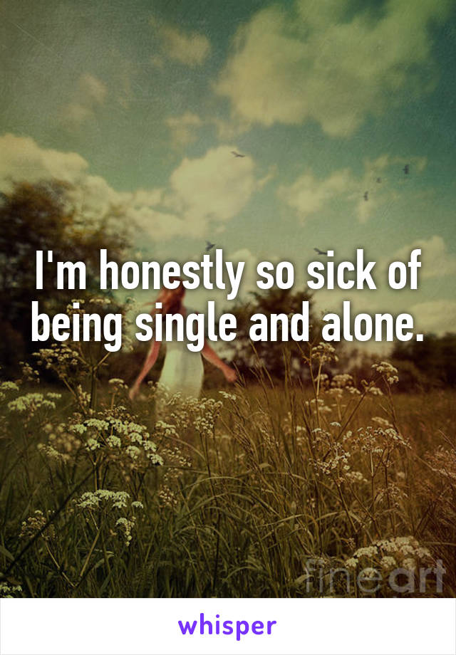 I'm honestly so sick of being single and alone. 