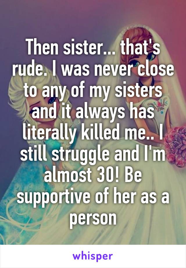 Then sister... that's rude. I was never close to any of my sisters and it always has literally killed me.. I still struggle and I'm almost 30! Be supportive of her as a person