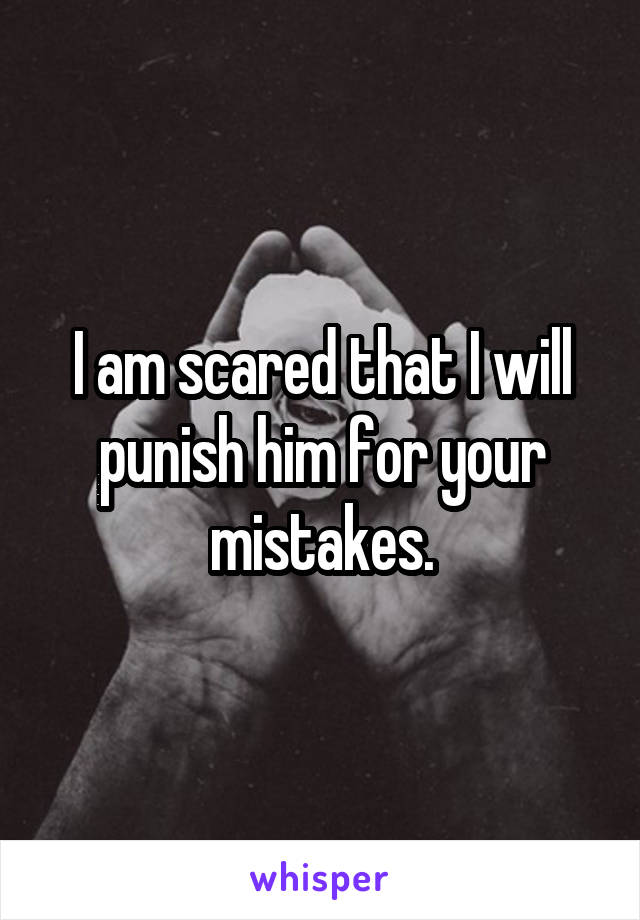 I am scared that I will punish him for your mistakes.