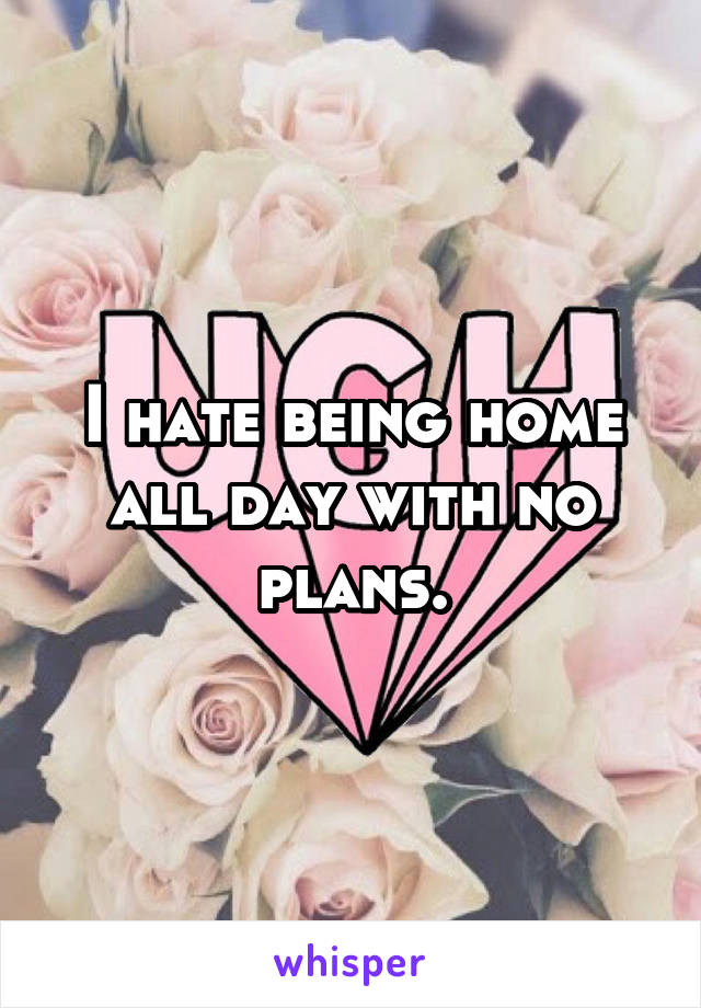 I hate being home all day with no plans.