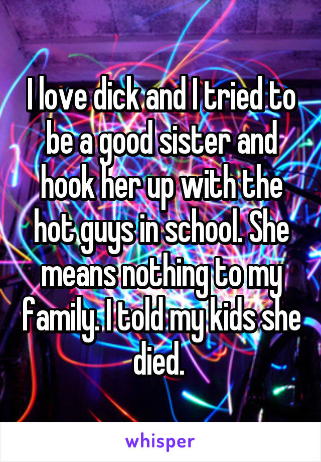 I love dick and I tried to be a good sister and hook her up with the hot guys in school. She means nothing to my family. I told my kids she died. 