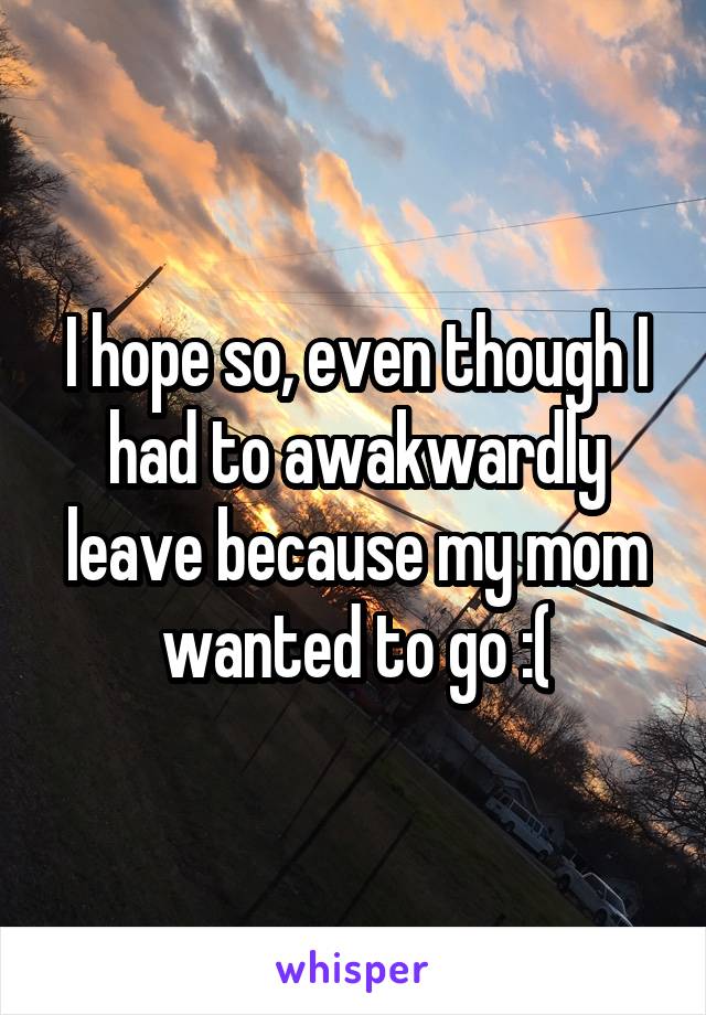 I hope so, even though I had to awakwardly leave because my mom wanted to go :(