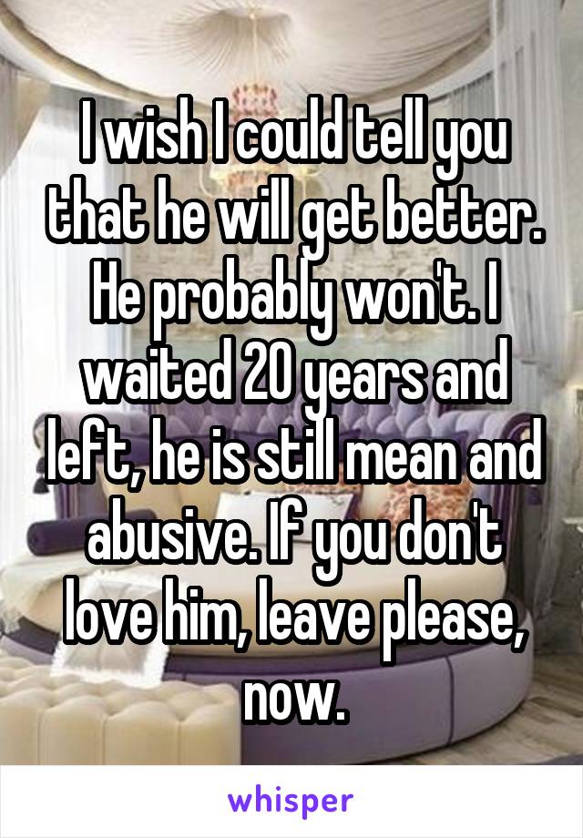 I wish I could tell you that he will get better. He probably won't. I waited 20 years and left, he is still mean and abusive. If you don't love him, leave please, now.