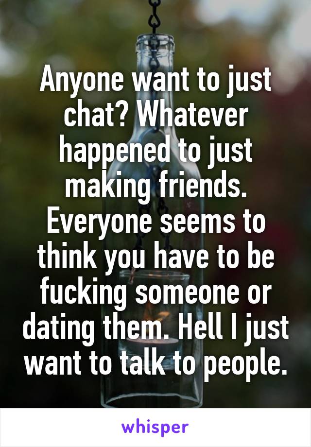 Anyone want to just chat? Whatever happened to just making friends. Everyone seems to think you have to be fucking someone or dating them. Hell I just want to talk to people.