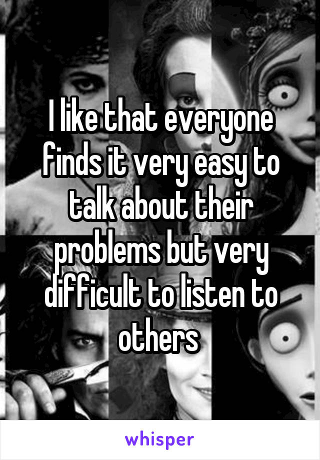 I like that everyone finds it very easy to talk about their problems but very difficult to listen to others 