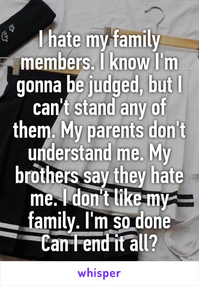 I hate my family members. I know I'm gonna be judged, but I can't stand any of them. My parents don't understand me. My brothers say they hate me. I don't like my family. I'm so done Can I end it all?