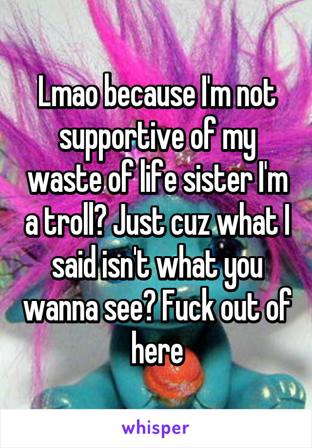 Lmao because I'm not supportive of my waste of life sister I'm a troll? Just cuz what I said isn't what you wanna see? Fuck out of here